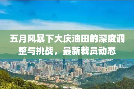 五月风暴下大庆油田的深度调整与挑战，最新裁员动态