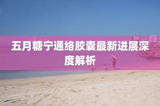 五月糖宁通络胶囊最新进展深度解析