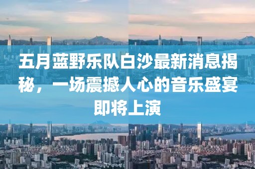 五月蓝野乐队白沙最新消息揭秘，一场震撼人心的音乐盛宴即将上演