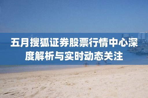 五月搜狐证券股票行情中心深度解析与实时动态关注