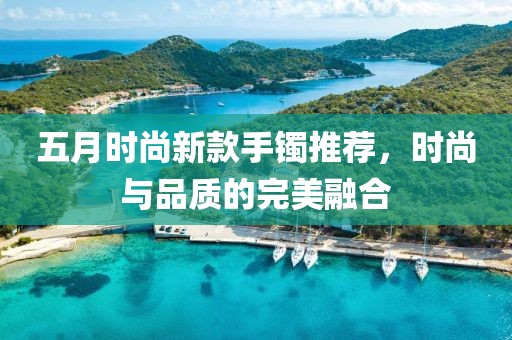 五月时尚新款手镯推荐，时尚与品质的完美融合