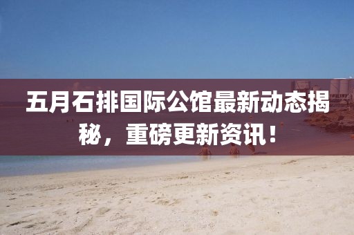 五月石排国际公馆最新动态揭秘，重磅更新资讯！