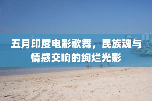 五月印度电影歌舞，民族魂与情感交响的绚烂光影