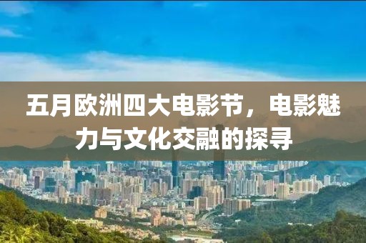 五月欧洲四大电影节，电影魅力与文化交融的探寻