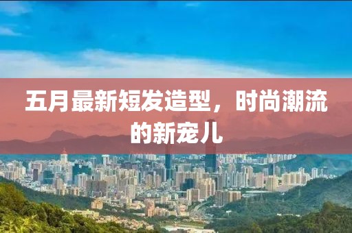 五月最新短发造型，时尚潮流的新宠儿
