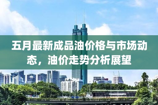 五月最新成品油价格与市场动态，油价走势分析展望
