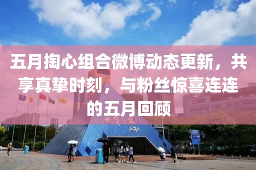 五月掏心组合微博动态更新，共享真挚时刻，与粉丝惊喜连连的五月回顾