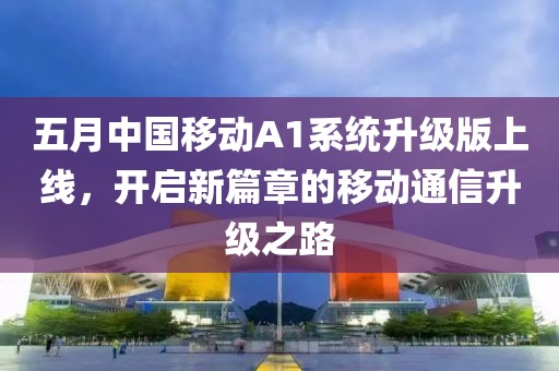 五月中国移动A1系统升级版上线，开启新篇章的移动通信升级之路