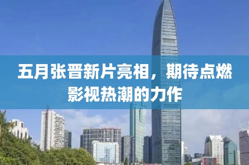 五月张晋新片亮相，期待点燃影视热潮的力作