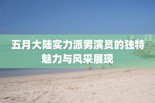 五月大陆实力派男演员的独特魅力与风采展现