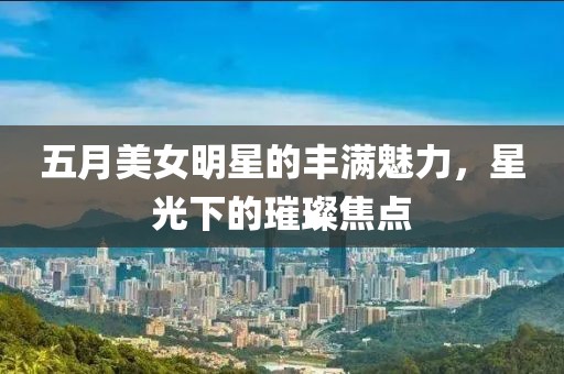 五月美女明星的丰满魅力，星光下的璀璨焦点