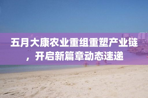 五月大康农业重组重塑产业链，开启新篇章动态速递