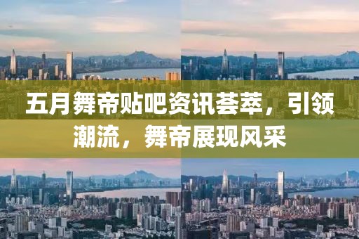 五月舞帝贴吧资讯荟萃，引领潮流，舞帝展现风采