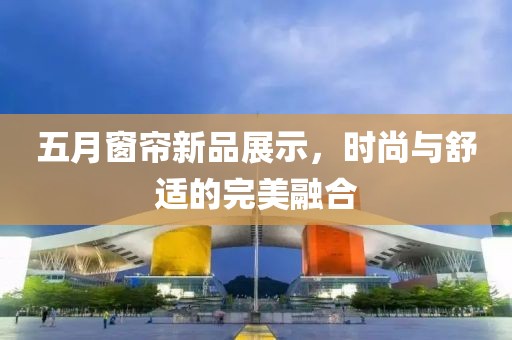 五月窗帘新品展示，时尚与舒适的完美融合