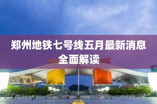 郑州地铁七号线五月最新消息全面解读
