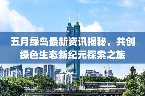 五月绿岛最新资讯揭秘，共创绿色生态新纪元探索之旅