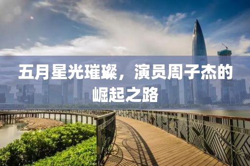 五月星光璀璨，演员周子杰的崛起之路