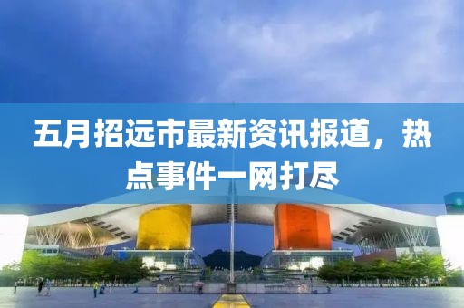 五月招远市最新资讯报道，热点事件一网打尽