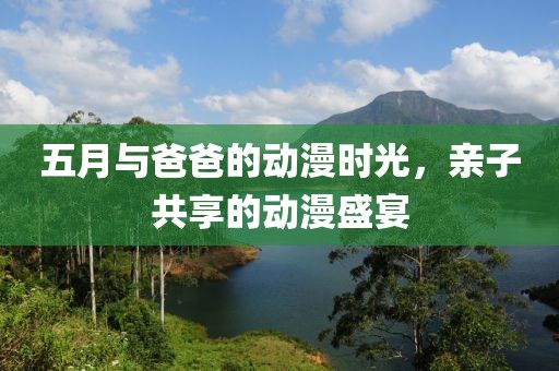 五月与爸爸的动漫时光，亲子共享的动漫盛宴