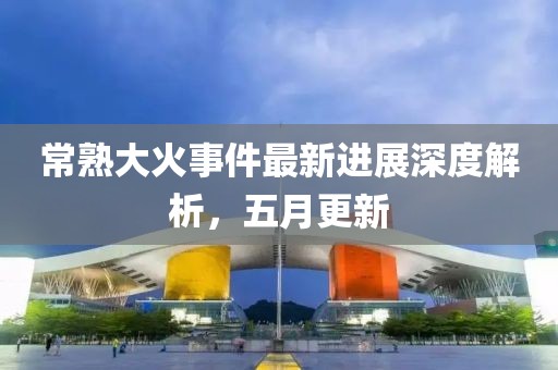 常熟大火事件最新进展深度解析，五月更新