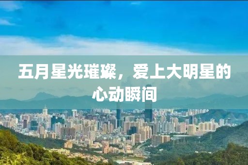 五月星光璀璨，爱上大明星的心动瞬间