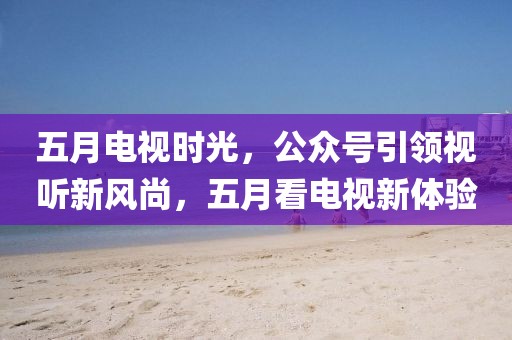五月电视时光，公众号引领视听新风尚，五月看电视新体验