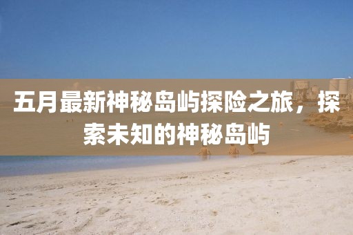 五月最新神秘岛屿探险之旅，探索未知的神秘岛屿