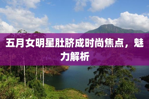 五月女明星肚脐成时尚焦点，魅力解析