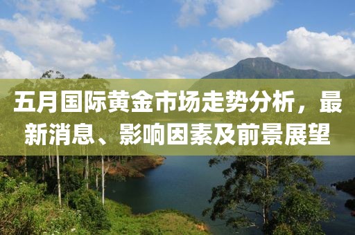 五月国际黄金市场走势分析，最新消息、影响因素及前景展望
