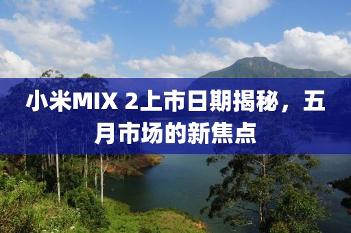 小米MIX 2上市日期揭秘，五月市场的新焦点