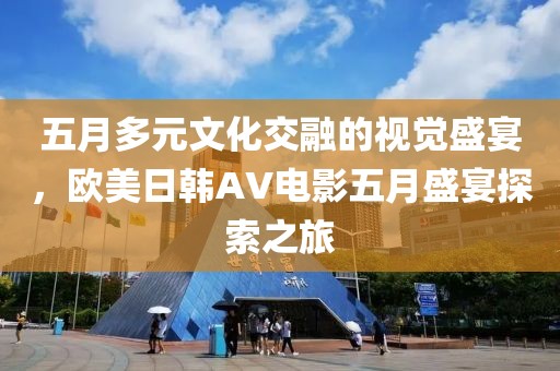 五月多元文化交融的视觉盛宴，欧美日韩AV电影五月盛宴探索之旅