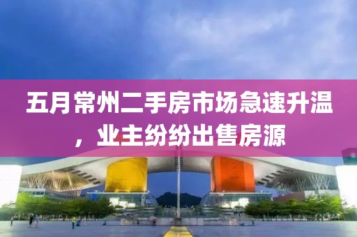 五月常州二手房市场急速升温，业主纷纷出售房源