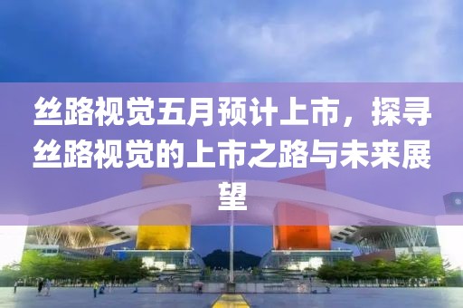 丝路视觉五月预计上市，探寻丝路视觉的上市之路与未来展望