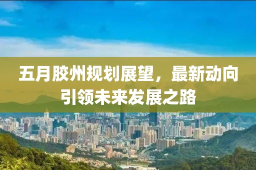 五月胶州规划展望，最新动向引领未来发展之路