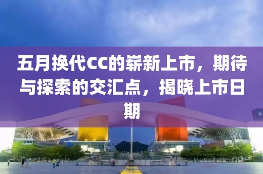 五月换代CC的崭新上市，期待与探索的交汇点，揭晓上市日期