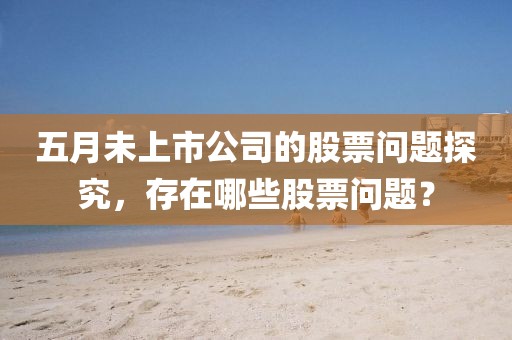 五月未上市公司的股票问题探究，存在哪些股票问题？