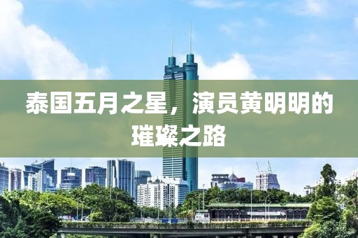 泰国五月之星，演员黄明明的璀璨之路