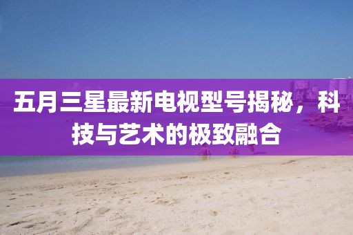 五月三星最新电视型号揭秘，科技与艺术的极致融合