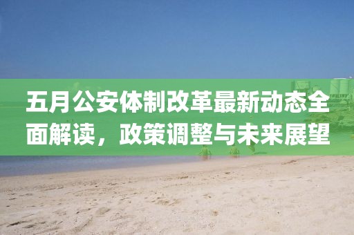 五月公安体制改革最新动态全面解读，政策调整与未来展望