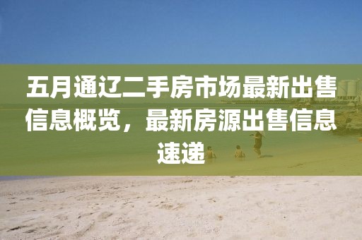 五月通辽二手房市场最新出售信息概览，最新房源出售信息速递