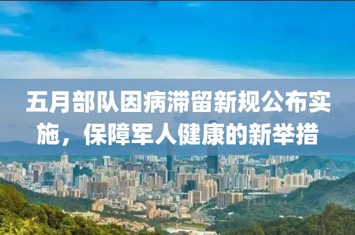 五月部队因病滞留新规公布实施，保障军人健康的新举措