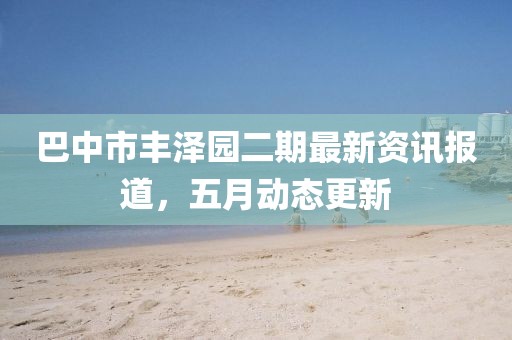 巴中市丰泽园二期最新资讯报道，五月动态更新