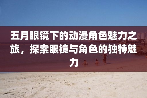 五月眼镜下的动漫角色魅力之旅，探索眼镜与角色的独特魅力