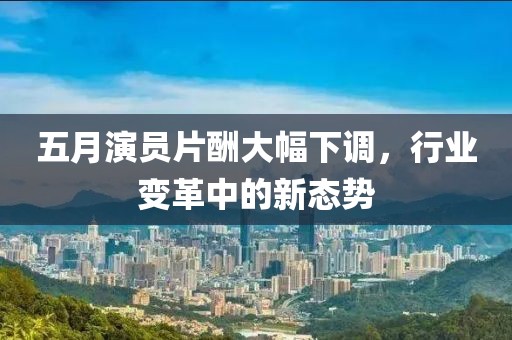 五月演员片酬大幅下调，行业变革中的新态势