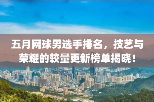 五月网球男选手排名，技艺与荣耀的较量更新榜单揭晓！