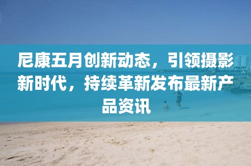 尼康五月创新动态，引领摄影新时代，持续革新发布最新产品资讯