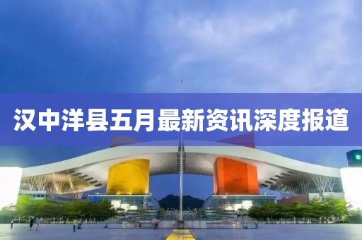 汉中洋县五月最新资讯深度报道