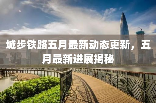 城步铁路五月最新动态更新，五月最新进展揭秘