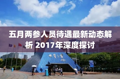 五月两参人员待遇最新动态解析 2017年深度探讨