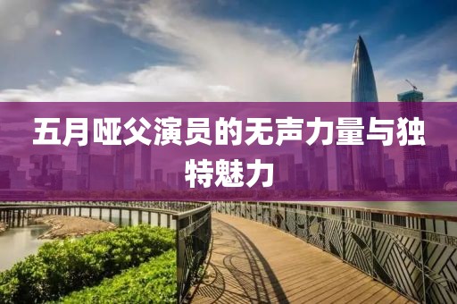 五月哑父演员的无声力量与独特魅力